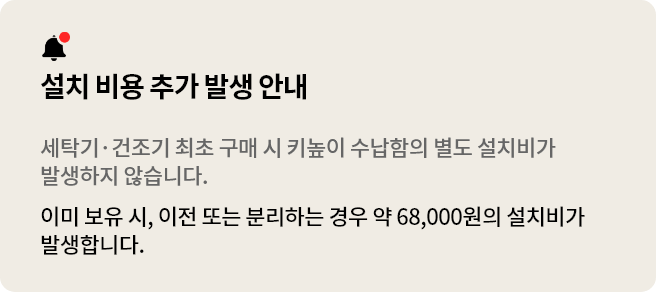 설치 비용 추가 발생 안내. 세탁기 건조기 최초 구매 시 키높이 수납함의 별도 설치비가 발생하지 않습니다..